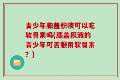 青少年膝盖积液可以吃软骨素吗(膝盖积液的青少年可否服用软骨素？)