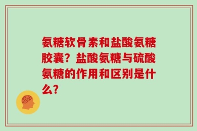 氨糖软骨素和盐酸氨糖胶囊？盐酸氨糖与硫酸氨糖的作用和区别是什么？