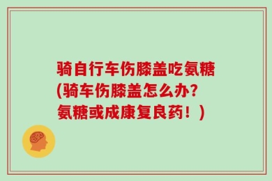 骑自行车伤膝盖吃氨糖(骑车伤膝盖怎么办？氨糖或成康复良药！)
