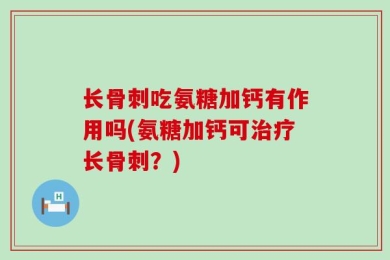 长骨刺吃氨糖加钙有作用吗(氨糖加钙可治疗长骨刺？)