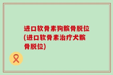 进口软骨素狗髌骨脱位(进口软骨素治疗犬髌骨脱位)