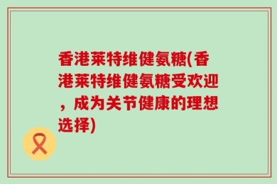 香港莱特维健氨糖(香港莱特维健氨糖受欢迎，成为关节健康的理想选择)
