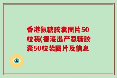 香港氨糖胶囊图片50粒装(香港出产氨糖胶囊50粒装图片及信息