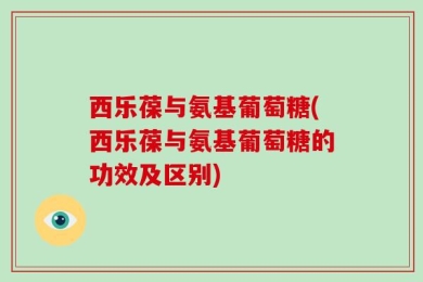 西乐葆与氨基葡萄糖(西乐葆与氨基葡萄糖的功效及区别)