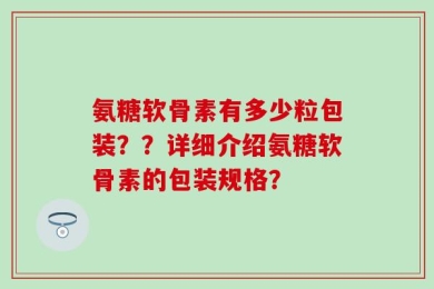 氨糖软骨素有多少粒包装？？详细介绍氨糖软骨素的包装规格？