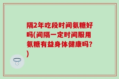 隔2年吃段时间氨糖好吗(间隔一定时间服用氨糖有益身体健康吗？)