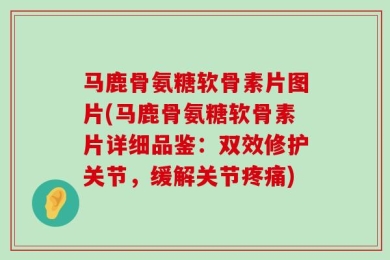 马鹿骨氨糖软骨素片图片(马鹿骨氨糖软骨素片详细品鉴：双效修护关节，缓解关节疼痛)