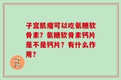 子宫肌瘤可以吃氨糖软骨素？氨糖软骨素钙片是不是钙片？有什么作用？