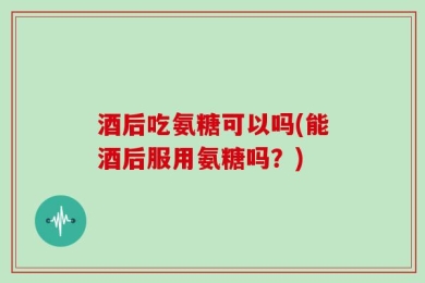 酒后吃氨糖可以吗(能酒后服用氨糖吗？)