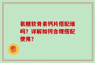 氨糖软骨素钙片搭配维吗？详解如何合理搭配使用？