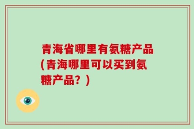 青海省哪里有氨糖产品(青海哪里可以买到氨糖产品？)