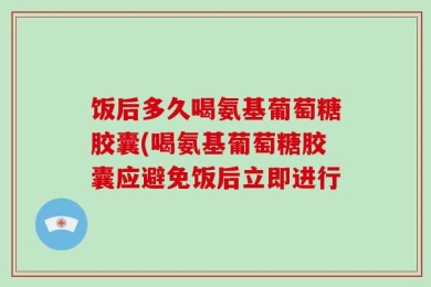 饭后多久喝氨基葡萄糖胶囊(喝氨基葡萄糖胶囊应避免饭后立即进行