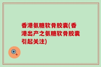 香港氨糖软骨胶囊(香港出产之氨糖软骨胶囊引起关注)