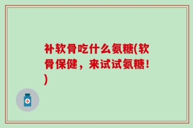 补软骨吃什么氨糖(软骨保健，来试试氨糖！)