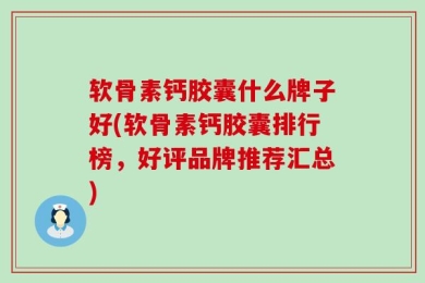 软骨素钙胶囊什么牌子好(软骨素钙胶囊排行榜，好评品牌推荐汇总)
