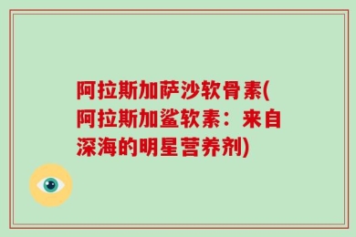 阿拉斯加萨沙软骨素(阿拉斯加鲨软素：来自深海的明星营养剂)