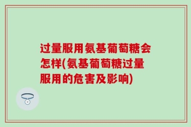 过量服用氨基葡萄糖会怎样(氨基葡萄糖过量服用的危害及影响)