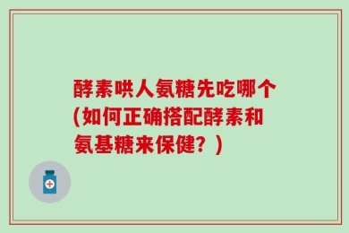 酵素哄人氨糖先吃哪个(如何正确搭配酵素和氨基糖来保健？)