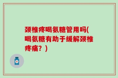 颈椎疼喝氨糖管用吗(喝氨糖有助于缓解颈椎疼痛？)