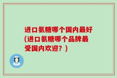 进口氨糖哪个国内最好(进口氨糖哪个品牌最受国内欢迎？)