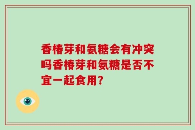 香椿芽和氨糖会有冲突吗香椿芽和氨糖是否不宜一起食用？