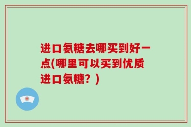 进口氨糖去哪买到好一点(哪里可以买到优质进口氨糖？)