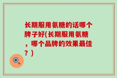 长期服用氨糖的话哪个牌子好(长期服用氨糖，哪个品牌的效果最佳？)
