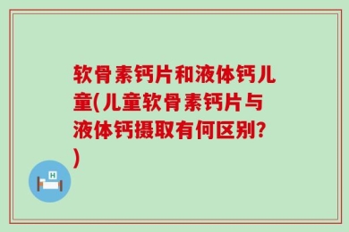 软骨素钙片和液体钙儿童(儿童软骨素钙片与液体钙摄取有何区别？)