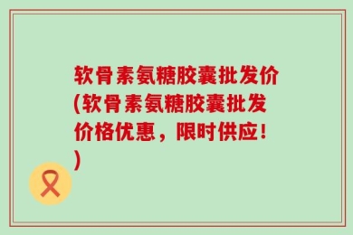 软骨素氨糖胶囊批发价(软骨素氨糖胶囊批发价格优惠，限时供应！)