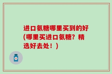 进口氨糖哪里买到的好(哪里买进口氨糖？精选好去处！)