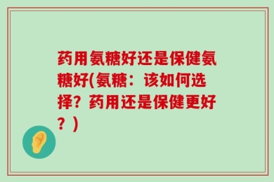 药用氨糖好还是保健氨糖好(氨糖：该如何选择？药用还是保健更好？)