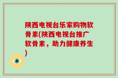 陕西电视台乐家购物软骨素(陕西电视台推广软骨素，助力健康养生)