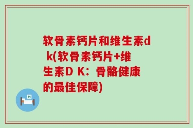软骨素钙片和维生素d k(软骨素钙片+维生素D K：骨骼健康的最佳保障)