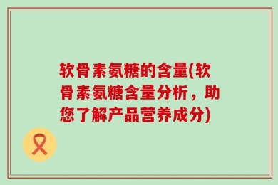 软骨素氨糖的含量(软骨素氨糖含量分析，助您了解产品营养成分)