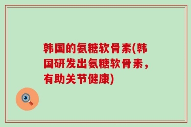 韩国的氨糖软骨素(韩国研发出氨糖软骨素，有助关节健康)