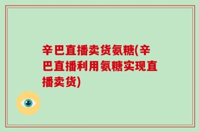 辛巴直播卖货氨糖(辛巴直播利用氨糖实现直播卖货)