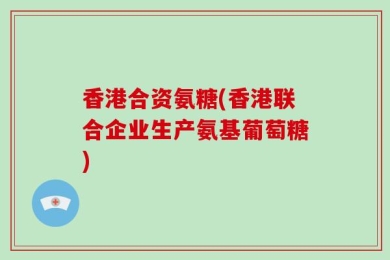 香港合资氨糖(香港联合企业生产氨基葡萄糖)