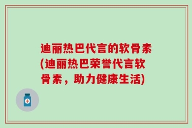 迪丽热巴代言的软骨素(迪丽热巴荣誉代言软骨素，助力健康生活)