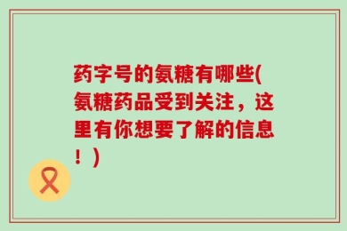 药字号的氨糖有哪些(氨糖药品受到关注，这里有你想要了解的信息！)