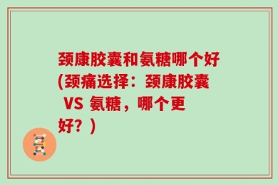 颈康胶囊和氨糖哪个好(颈痛选择：颈康胶囊 VS 氨糖，哪个更好？)