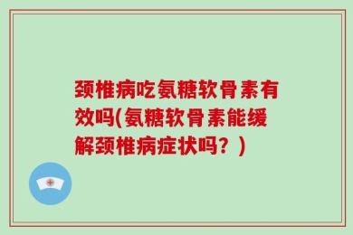 颈椎病吃氨糖软骨素有效吗(氨糖软骨素能缓解颈椎病症状吗？)
