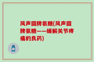 风声圆牌氨糖(风声圆牌氨糖——缓解关节疼痛的良药)