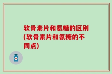 软骨素片和氨糖的区别(软骨素片和氨糖的不同点)