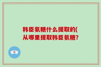 韩臣氨糖什么提取的(从哪里提取韩臣氨糖？