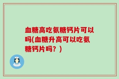 血糖高吃氨糖钙片可以吗(血糖升高可以吃氨糖钙片吗？)