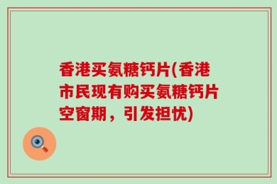 香港买氨糖钙片(香港市民现有购买氨糖钙片空窗期，引发担忧)