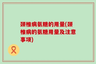 颈椎病氨糖的用量(颈椎病的氨糖用量及注意事项)