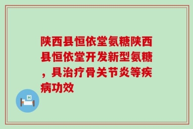 陕西县恒依堂氨糖陕西县恒依堂开发新型氨糖，具治疗骨关节炎等疾病功效