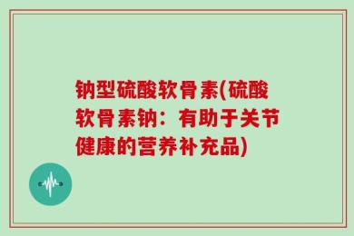 钠型硫酸软骨素(硫酸软骨素钠：有助于关节健康的营养补充品)