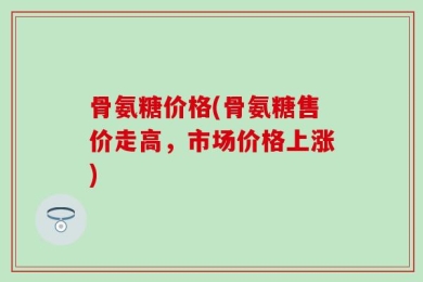 骨氨糖价格(骨氨糖售价走高，市场价格上涨)